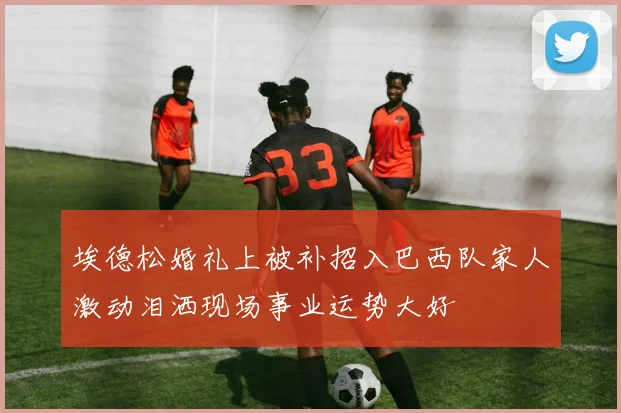 埃德松婚礼上被补招入巴西队家人激动泪洒现场事业运势大好