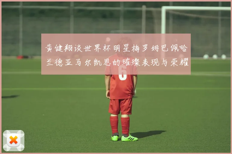 黄健翔谈世界杯明星梅罗姆巴佩哈兰德亚马尔凯恩的璀璨表现与荣耀时刻