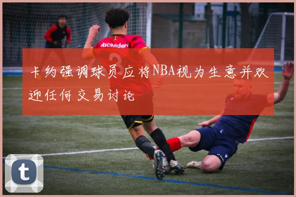 卡约强调球员应将NBA视为生意并欢迎任何交易讨论