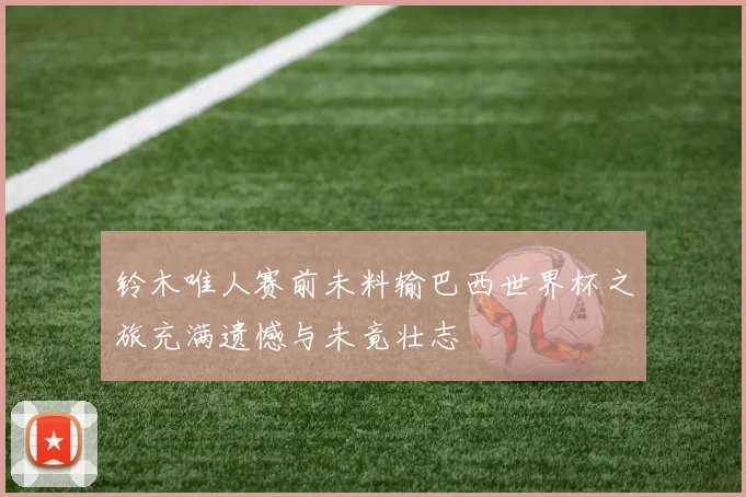 铃木唯人赛前未料输巴西世界杯之旅充满遗憾与未竟壮志