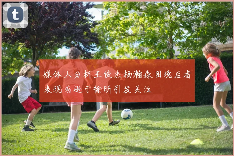 媒体人分析王俊杰杨瀚森困境后者表现或逊于徐昕引发关注