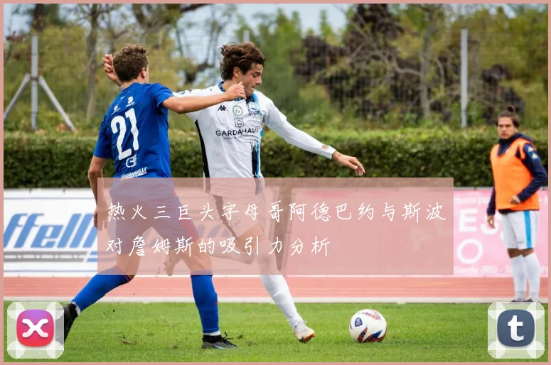 热火三巨头字母哥阿德巴约与斯波对詹姆斯的吸引力分析