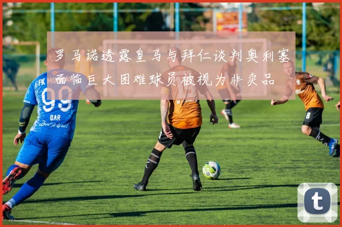 罗马诺透露皇马与拜仁谈判奥利塞面临巨大困难球员被视为非卖品