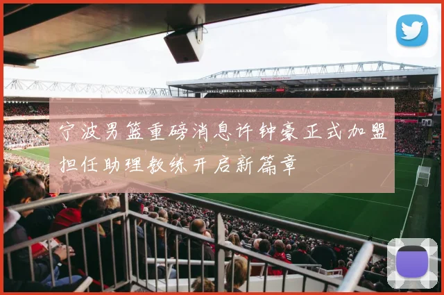 宁波男篮重磅消息许钟豪正式加盟担任助理教练开启新篇章