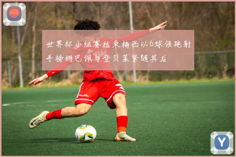 世界杯小组赛结束梅西以6球领跑射手榜姆巴佩与登贝莱紧随其后