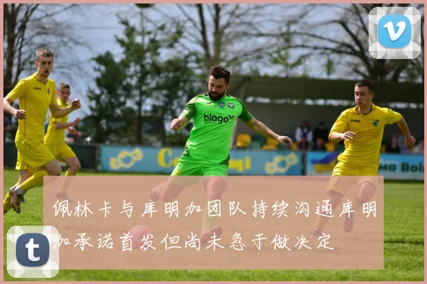 佩林卡与库明加团队持续沟通库明加承诺首发但尚未急于做决定