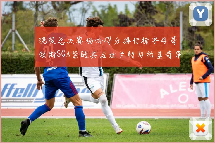 现役总决赛场均得分排行榜字母哥领衔SGA紧随其后杜兰特与约基奇争夺第三名