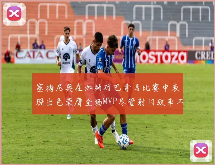 塞梅尼奥在加纳对巴拿马比赛中表现出色荣膺全场MVP尽管射门效率不佳