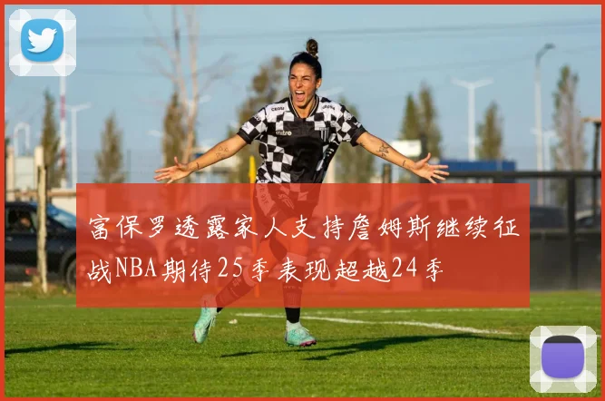 富保罗透露家人支持詹姆斯继续征战NBA期待25季表现超越24季