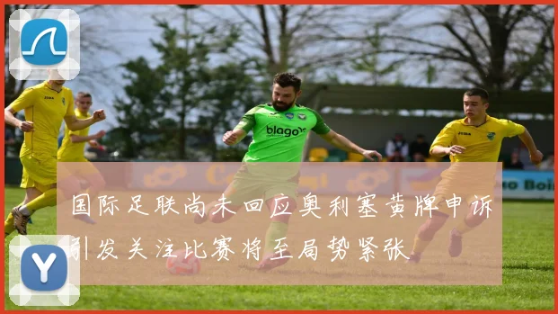 国际足联尚未回应奥利塞黄牌申诉引发关注比赛将至局势紧张
