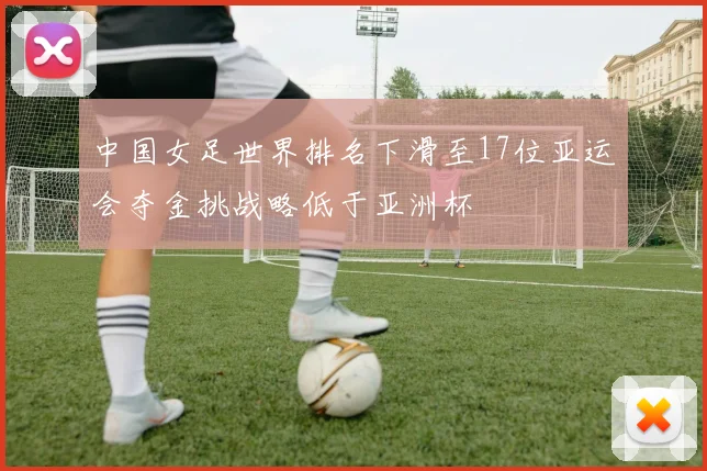 中国女足世界排名下滑至17位亚运会夺金挑战略低于亚洲杯