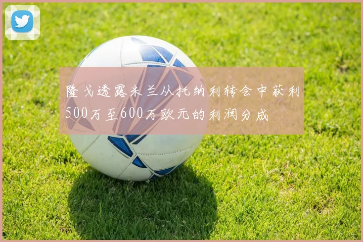隆戈透露米兰从托纳利转会中获利500万至600万欧元的利润分成