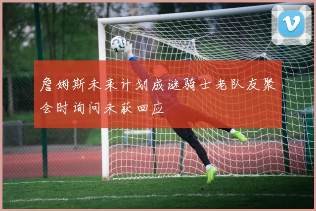 詹姆斯未来计划成谜骑士老队友聚会时询问未获回应