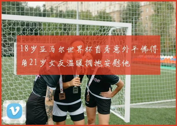 18岁亚马尔世界杯首秀意外平佛得角21岁女友温暖拥抱安慰他